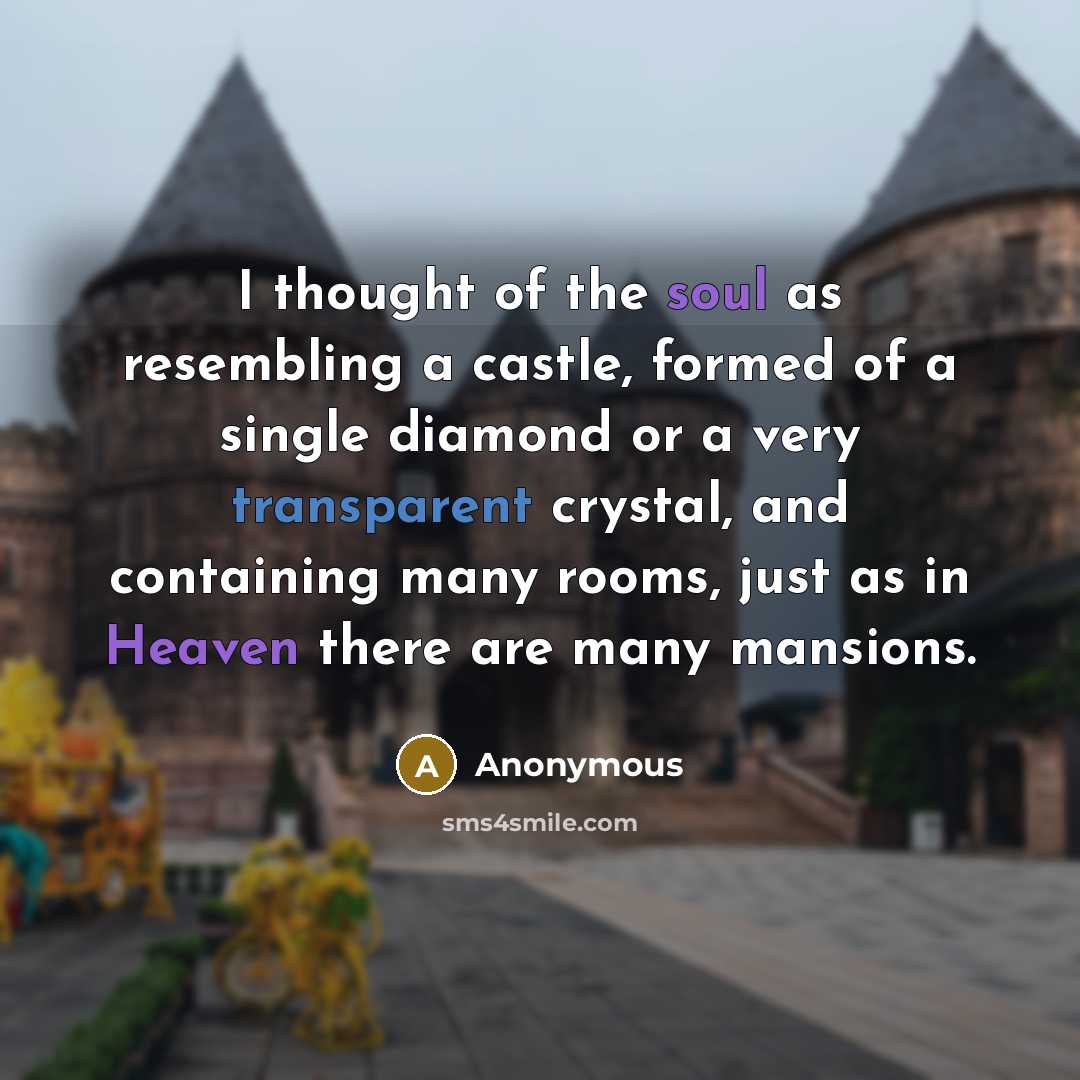 “I thought of the soul as resembling a castle, formed of a single diamond or a very transparent crystal, and containing many rooms, just as in Heaven there are many mansions.” quote by Anonymous