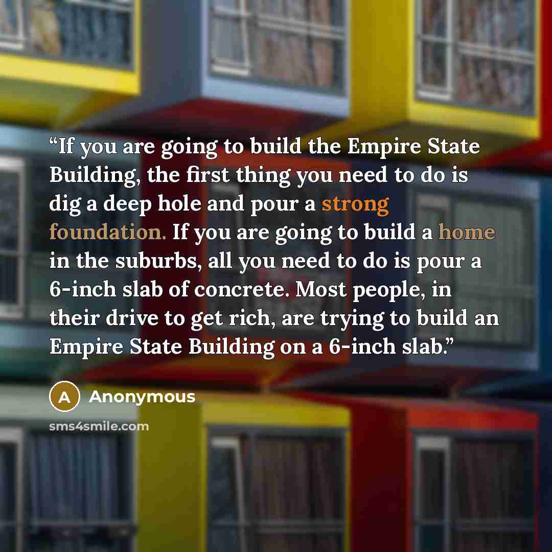 “If you are going to build the Empire State Building, the first thing you need to do is dig a deep hole and pour a strong foundation. If you are going to build a home in the suburbs, all you need to do is pour a 6-inch slab of concrete. Most people, in their drive to get rich, are trying to build…” quote by Anonymous