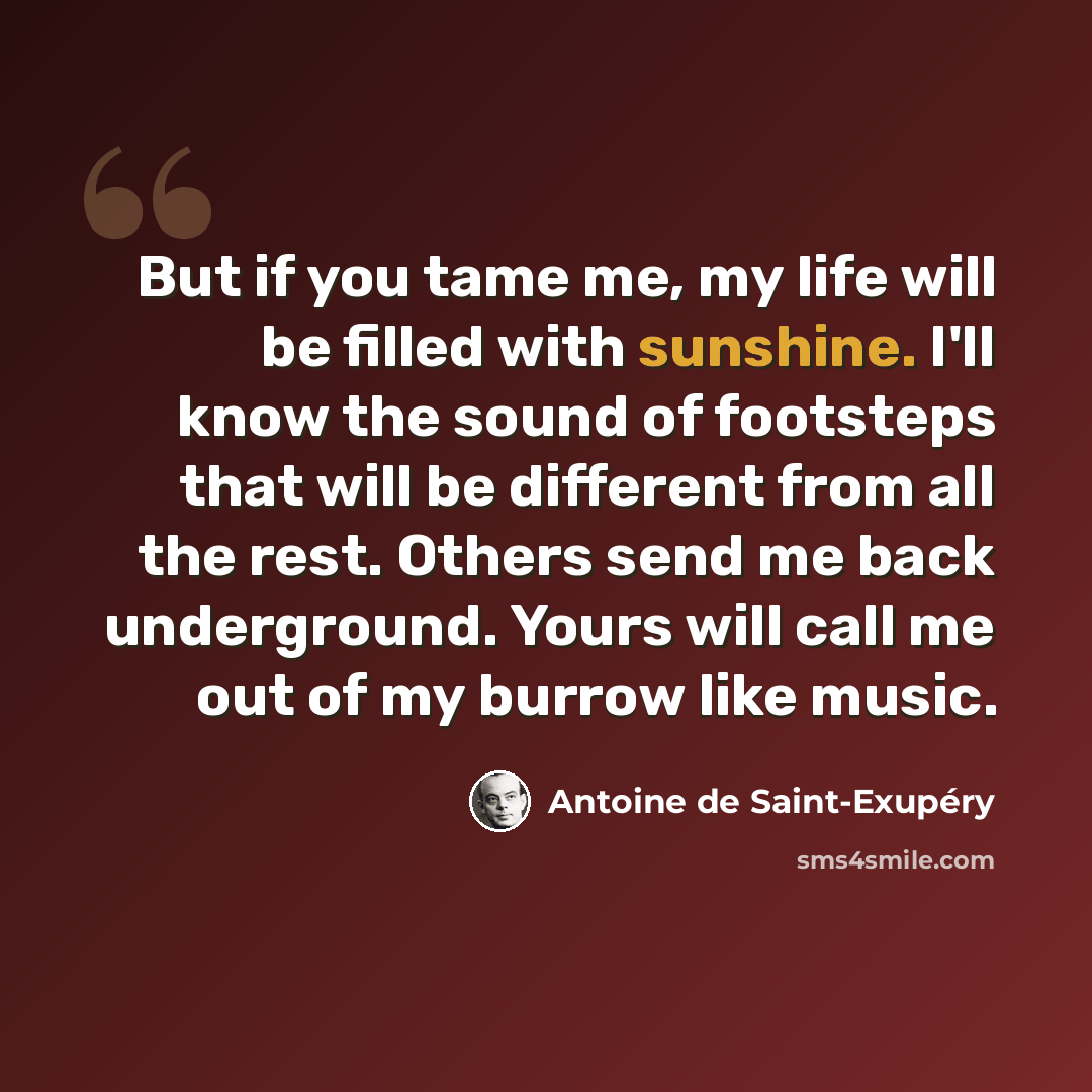 “But if you tame me, my life will be filled with sunshine. I'll know the sound of footsteps that will be different from all the rest. Others send me back underground. Yours will call me out of my burrow like music.” quote by Antoine de Saint-Exupery