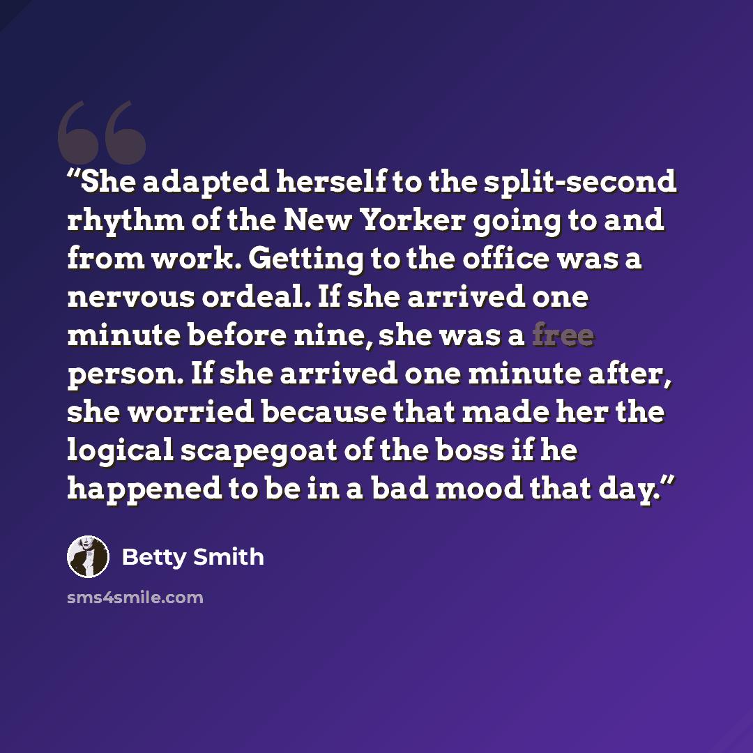 “She adapted herself to the split-second rhythm of the New Yorker going to and from work. Getting to the office was a nervous ordeal. If she arrived one minute before nine, she was a free person. If she arrived one minute after, she worried because that made her the logical scapegoat of the boss if…” quote by Betty Smith