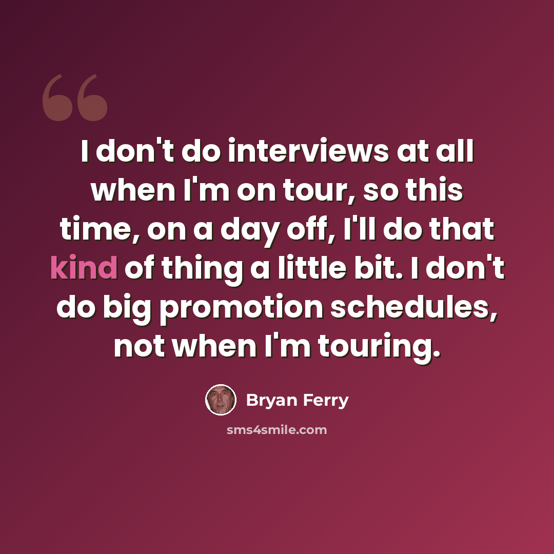 “I don't do interviews at all when I'm on tour, so this time, on a day off, I'll do that kind of thing a little bit. I don't do big promotion schedules, not when I'm touring.” quote by Bryan Ferry