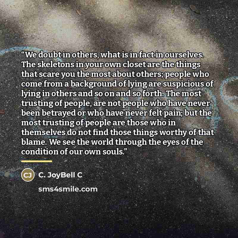 “We doubt in others, what is in fact in ourselves. The skeletons in your own closet are the things that scare you the most about others; people who come from a background of lying are suspicious of lying in others and so on and so forth. The most trusting of people, are not people who have never…” quote by C. JoyBell C