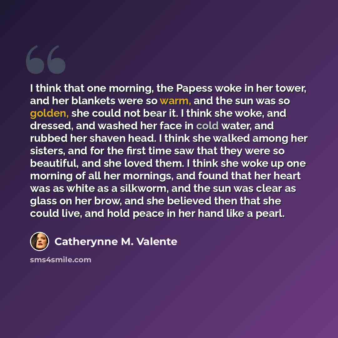 “I think that one morning, the Papess woke in her tower, and her blankets were so warm, and the sun was so golden, she could not bear it. I think she woke, and dressed, and washed her face in cold water, and rubbed her shaven head. I think she walked among her sisters, and for the first time saw…” quote by Catherynne M. Valente