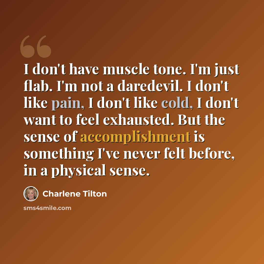 “I don't have muscle tone. I'm just flab. I'm not a daredevil. I don't like pain, I don't like cold, I don't want to feel exhausted. But the sense of accomplishment is something I've never felt before, in a physical sense.” quote by Charlene Tilton