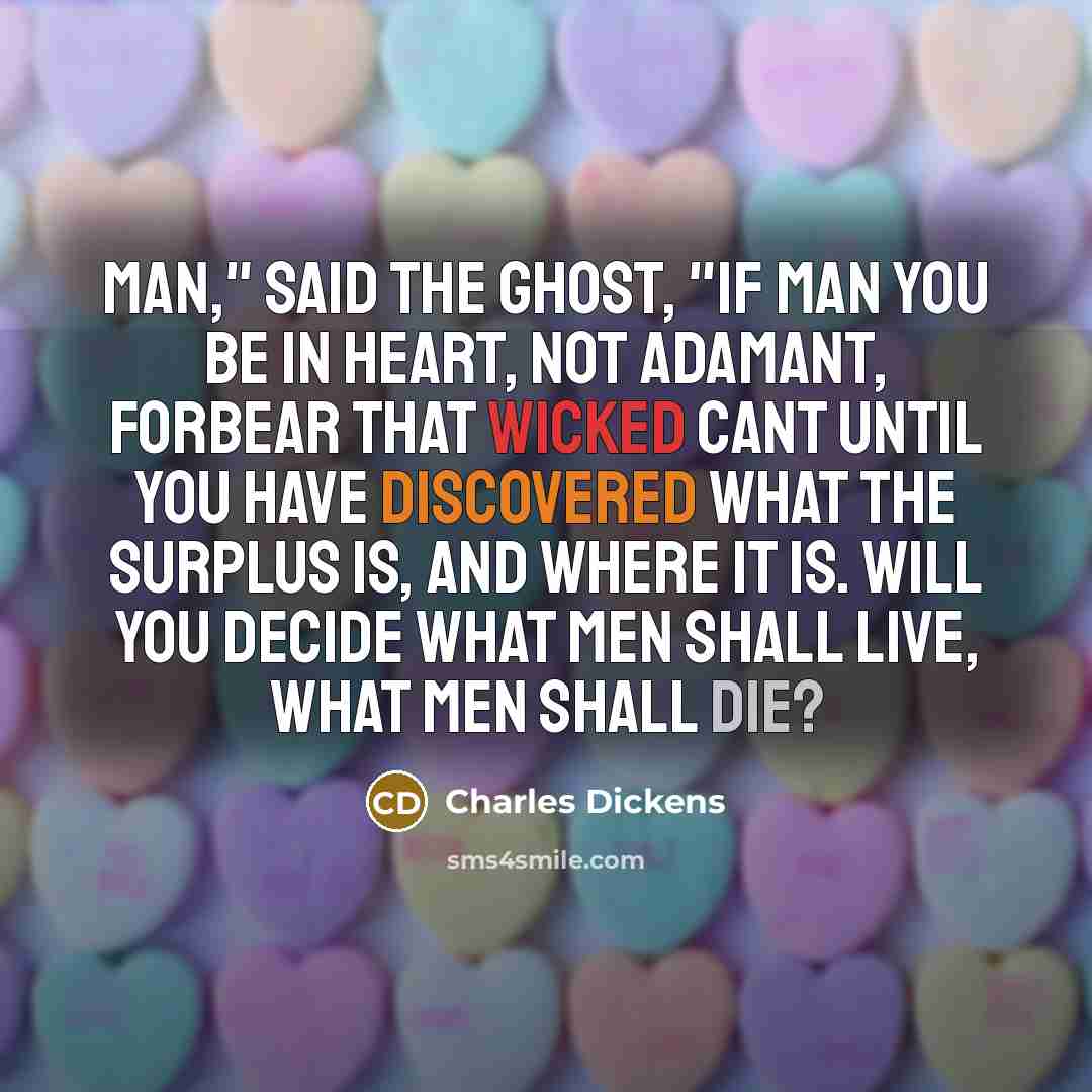 “Man," said the Ghost, "if man you be in heart, not adamant, forbear that wicked cant until you have discovered What the surplus is, and Where it is. Will you decide what men shall live, what men shall die?” quote by Charles Dickens