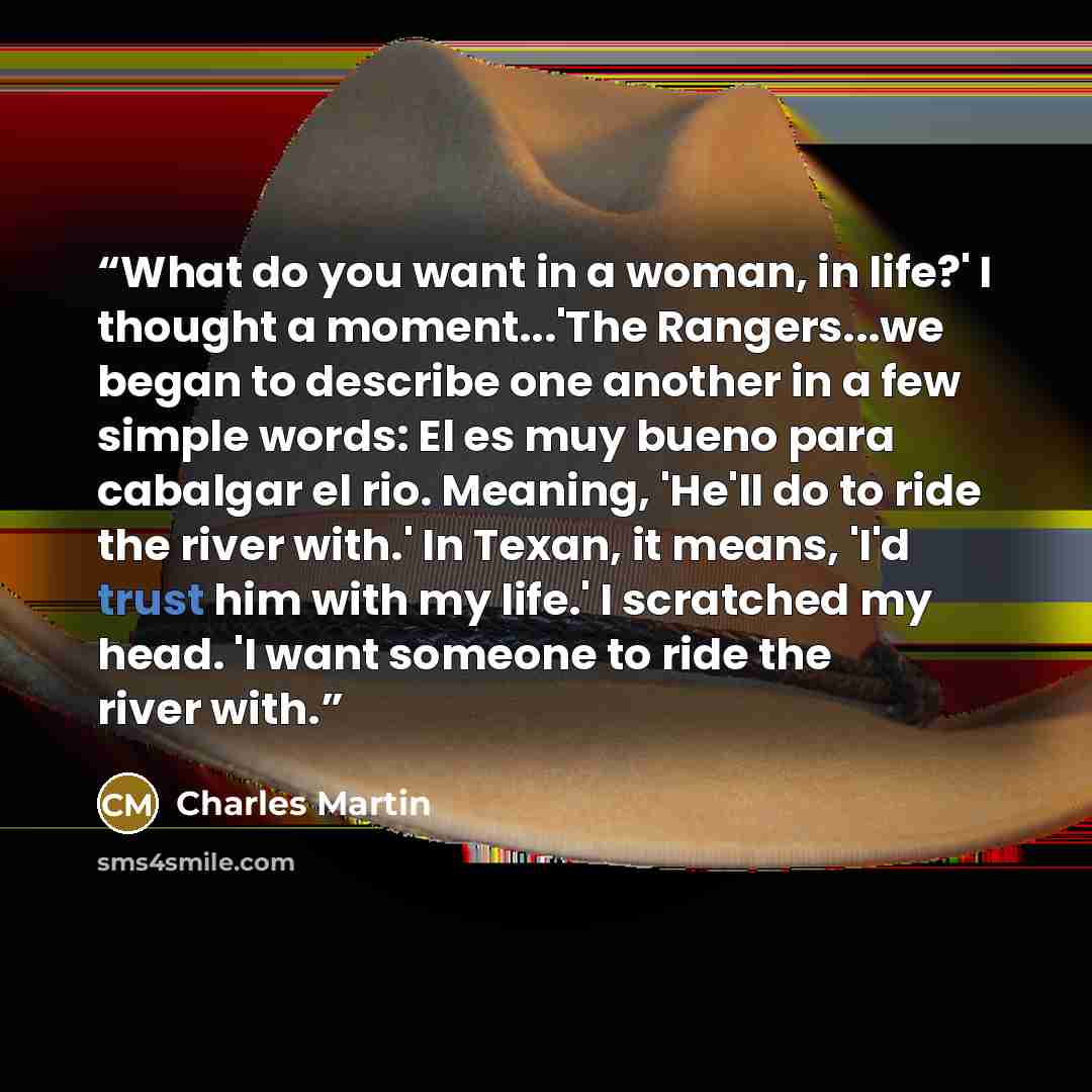 “What do you want in a woman, in life?' I thought a moment...'The Rangers...we began to describe one another in a few simple words: El es muy bueno para cabalgar el rio. Meaning, 'He'll do to ride the river with.' In Texan, it means, 'I'd trust him with my life.' I scratched my head. 'I want…” quote by Charles Martin