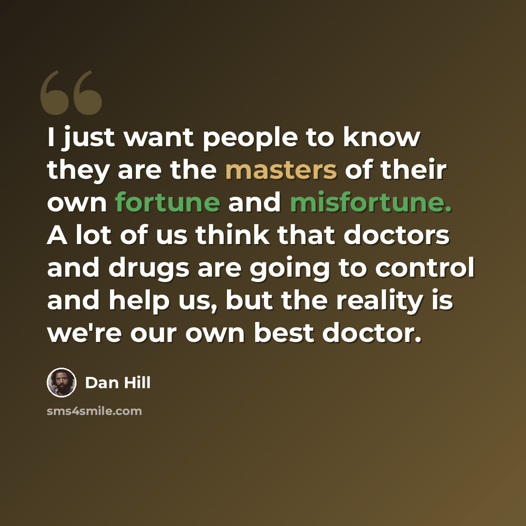 “I just want people to know they are the masters of their own fortune and misfortune. A lot of us think that doctors and drugs are going to control and help us, but the reality is we're our own best doctor.” quote by Dan Hill