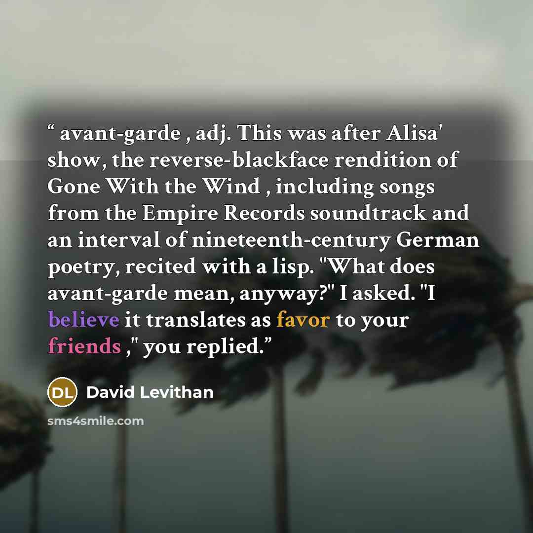“avant-garde , adj. This was after Alisa' show, the reverse-blackface rendition of Gone With the Wind , including songs from the Empire Records soundtrack and an interval of nineteenth-century German poetry, recited with a lisp. "What does avant-garde mean, anyway?" I asked. "I believe it…” quote by David Levithan