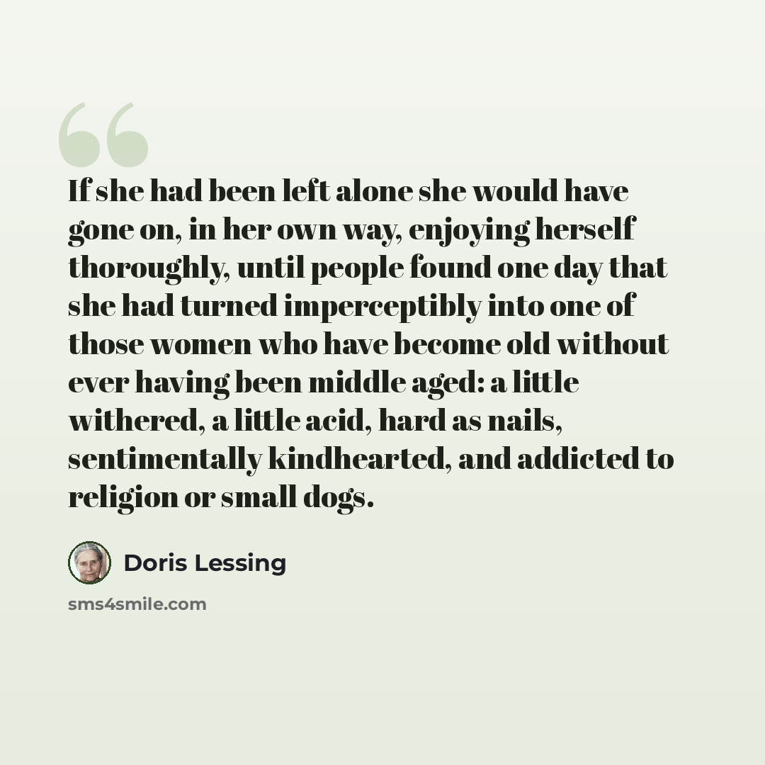 “If she had been left alone she would have gone on, in her own way, enjoying herself thoroughly, until people found one day that she had turned imperceptibly into one of those women who have become old without ever having been middle aged: a little withered, a little acid, hard as nails…” quote by Doris Lessing
