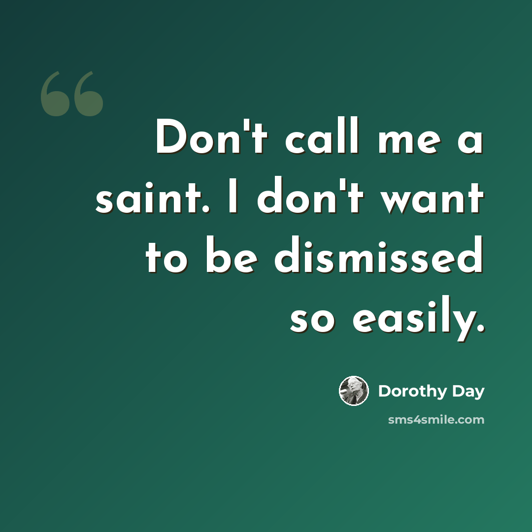“Don't call me a saint. I don't want to be dismissed so easily.” quote by Dorothy Day