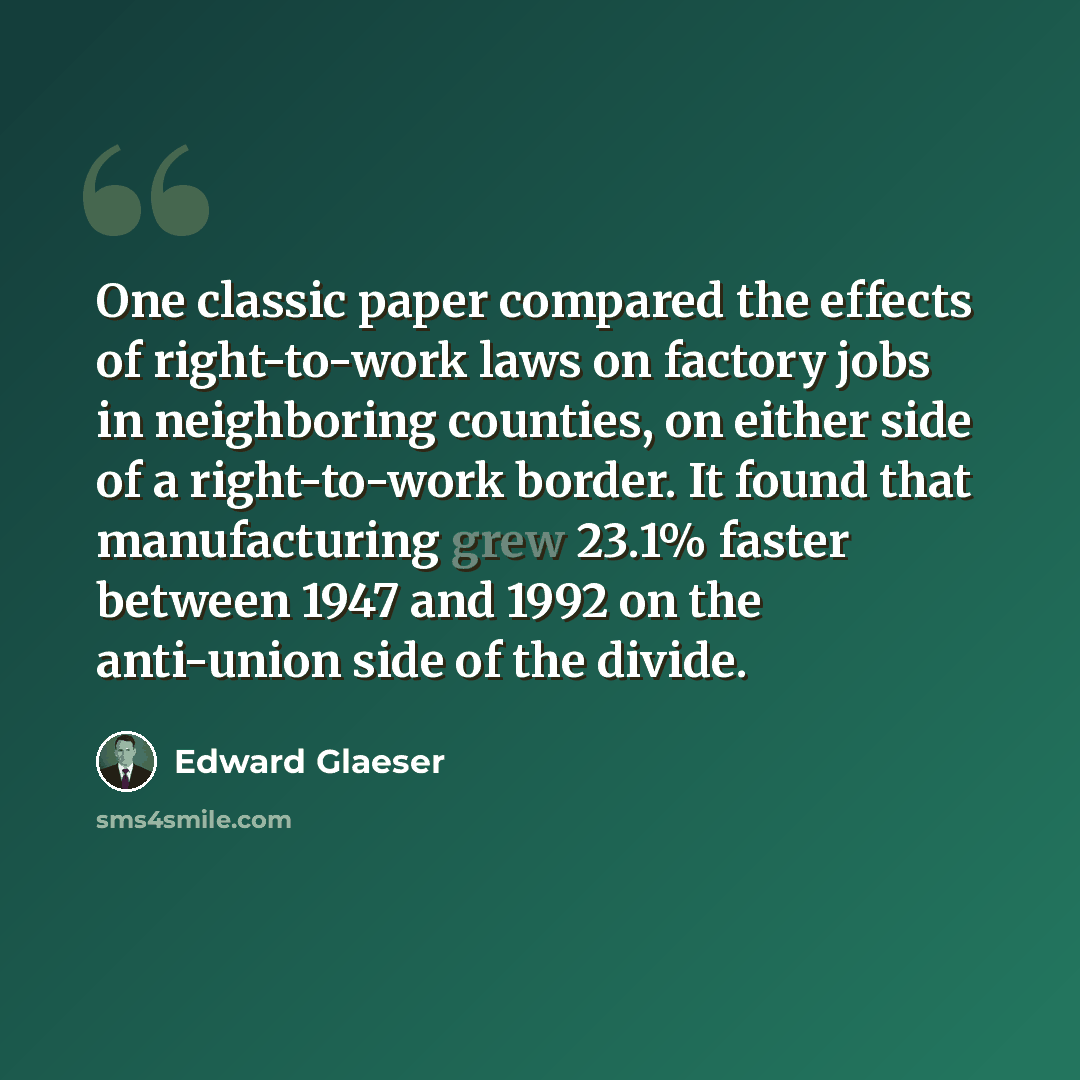“One classic paper compared the effects of right-to-work laws on factory jobs in neighboring counties, on either side of a right-to-work border. It found that manufacturing grew 23.1% faster between 1947 and 1992 on the anti-union side of the divide.” quote by Edward Glaeser
