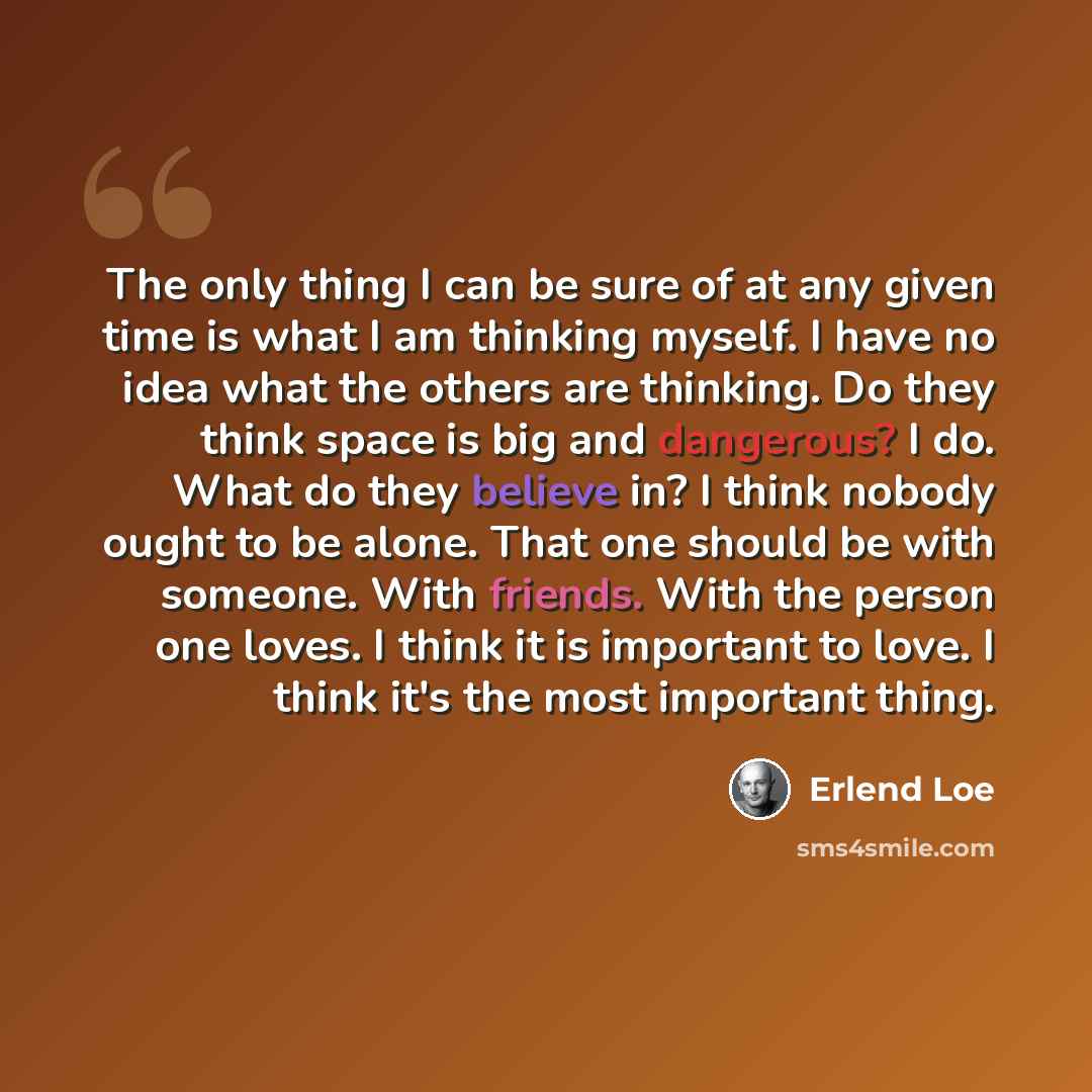 “The only thing I can be sure of at any given time is what I am thinking myself. I have no idea what the others are thinking. Do they think space is big and dangerous? I do. What do they believe in? I think nobody ought to be alone. That one should be with someone. With friends. With the person one…” quote by Erlend Loe