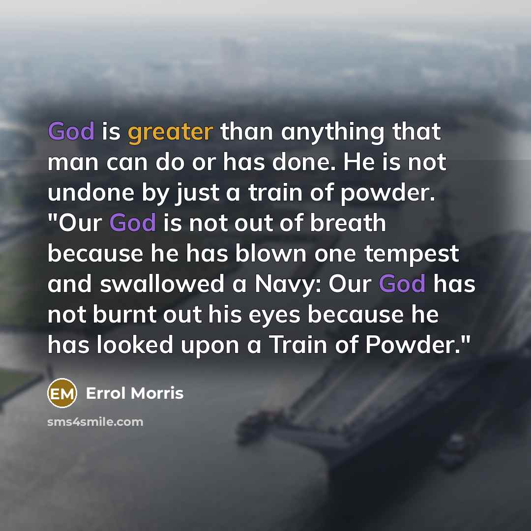 “God is greater than anything that man can do or has done. He is not undone by just a train of powder. "Our God is not out of breath because he has blown one tempest and swallowed a Navy: Our God has not burnt out his eyes because he has looked upon a Train of Powder."” quote by Errol Morris