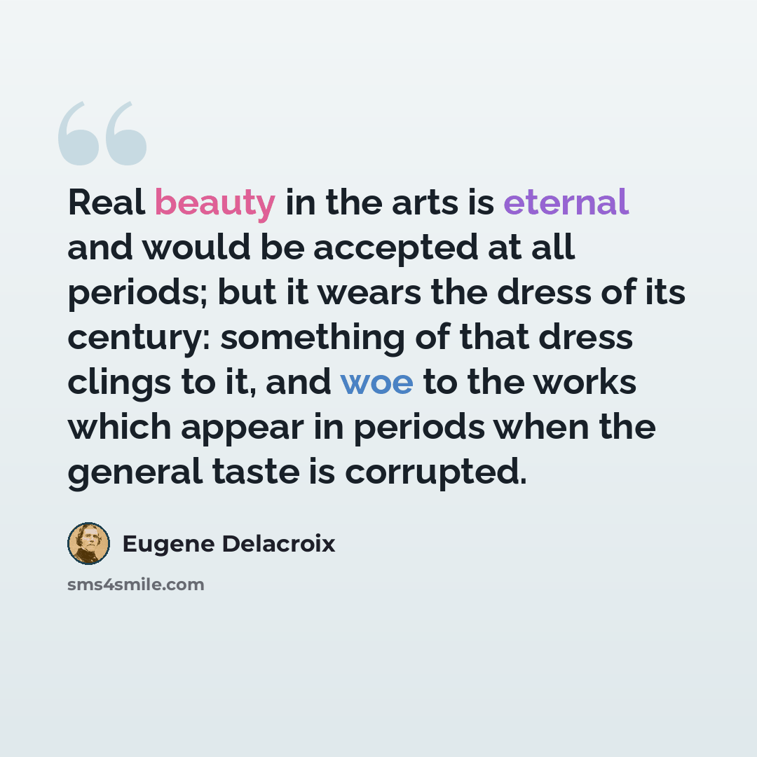 “Real beauty in the arts is eternal and would be accepted at all periods; but it wears the dress of its century: something of that dress clings to it, and woe to the works which appear in periods when the general taste is corrupted.” quote by Eugene Delacroix