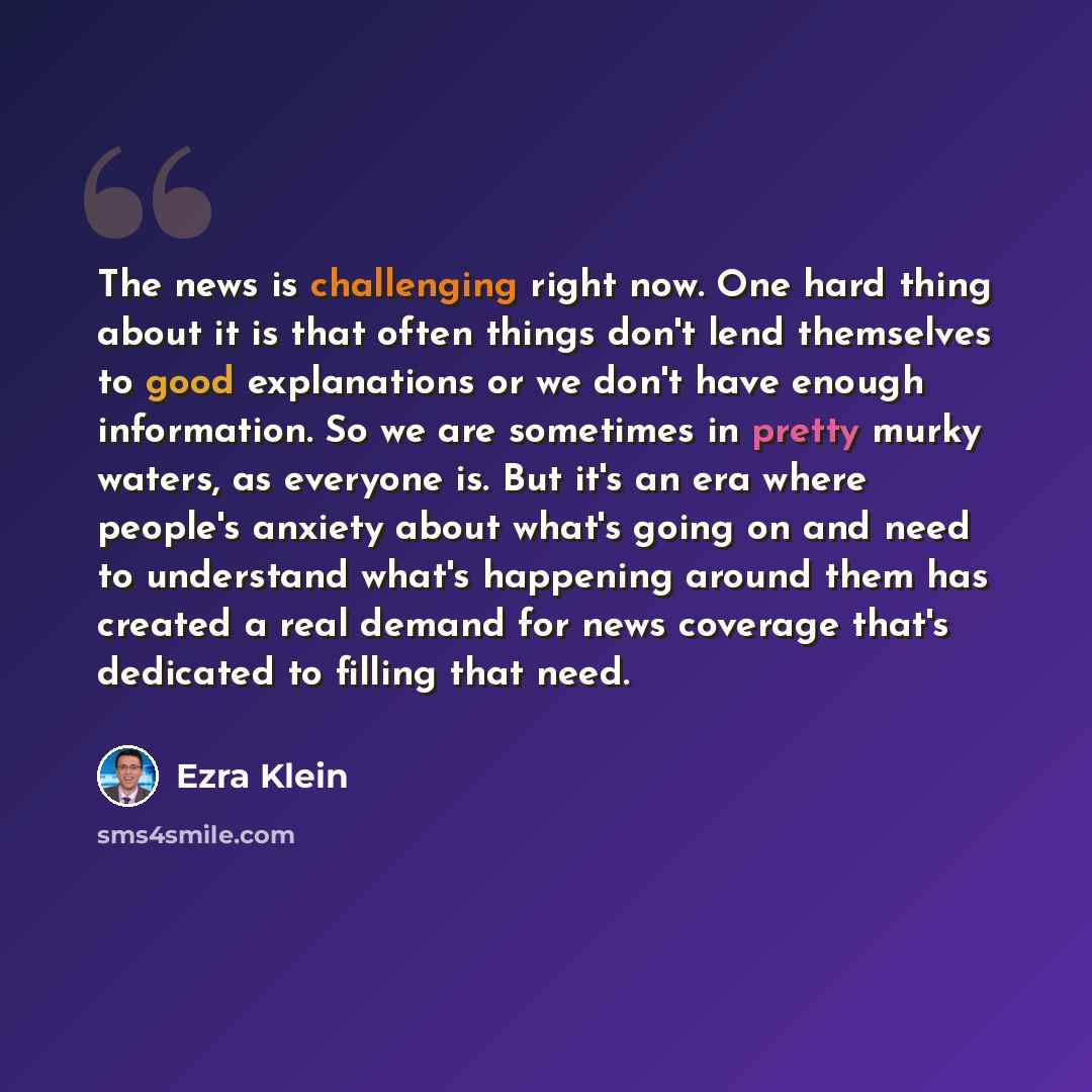 “The news is challenging right now. One hard thing about it is that often things don't lend themselves to good explanations or we don't have enough information. So we are sometimes in pretty murky waters, as everyone is. But it's an era where people's anxiety about what's going on and need to…” quote by Ezra Klein
