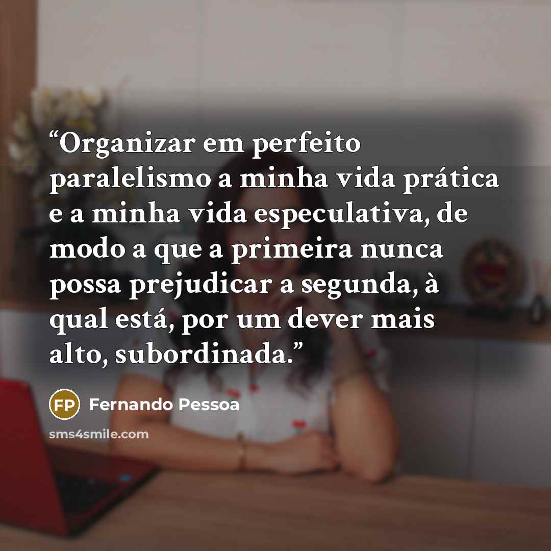“Organizar em perfeito paralelismo a minha vida prática e a minha vida especulativa, de modo a que a primeira nunca possa prejudicar a segunda, à qual está, por um dever mais alto, subordinada.” quote by Fernando Pessoa