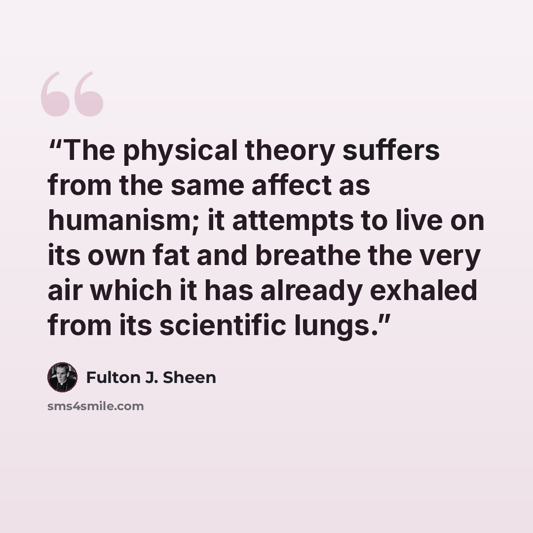 “The physical theory suffers from the same affect as humanism; it attempts to live on its own fat and breathe the very air which it has already exhaled from its scientific lungs.” quote by Fulton J. Sheen