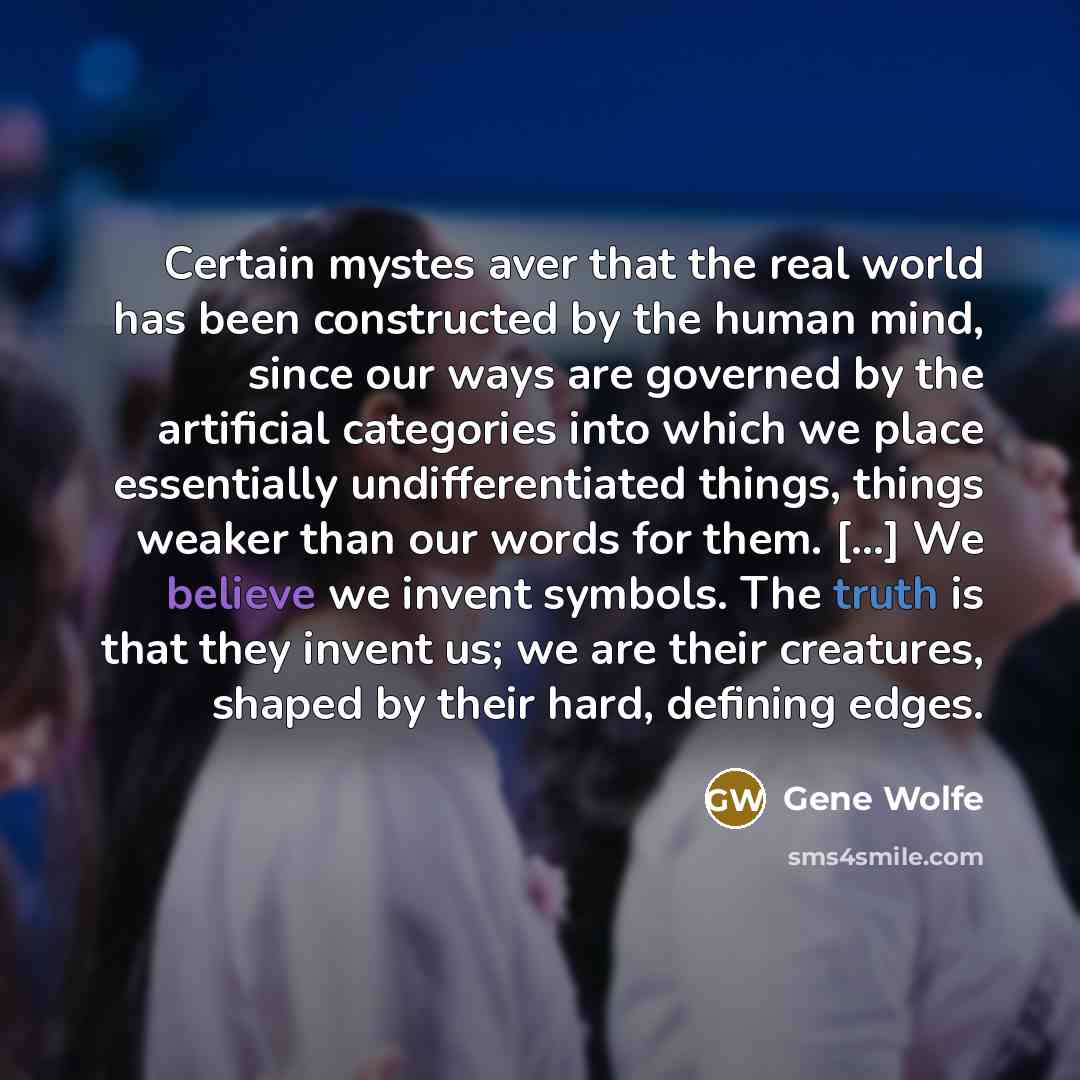 “Certain mystes aver that the real world has been constructed by the human mind, since our ways are governed by the artificial categories into which we place essentially undifferentiated things, things weaker than our words for them. [...] We believe we invent symbols. The truth is that they invent…” quote by Gene Wolfe