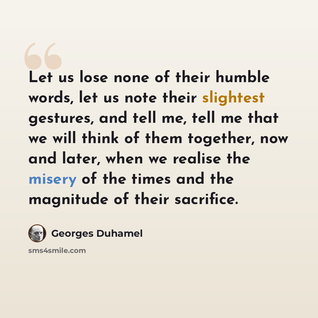 “Let us lose none of their humble words, let us note their slightest gestures, and tell me, tell me that we will think of them together, now and later, when we realise the misery of the times and the magnitude of their sacrifice.” quote by Georges Duhamel