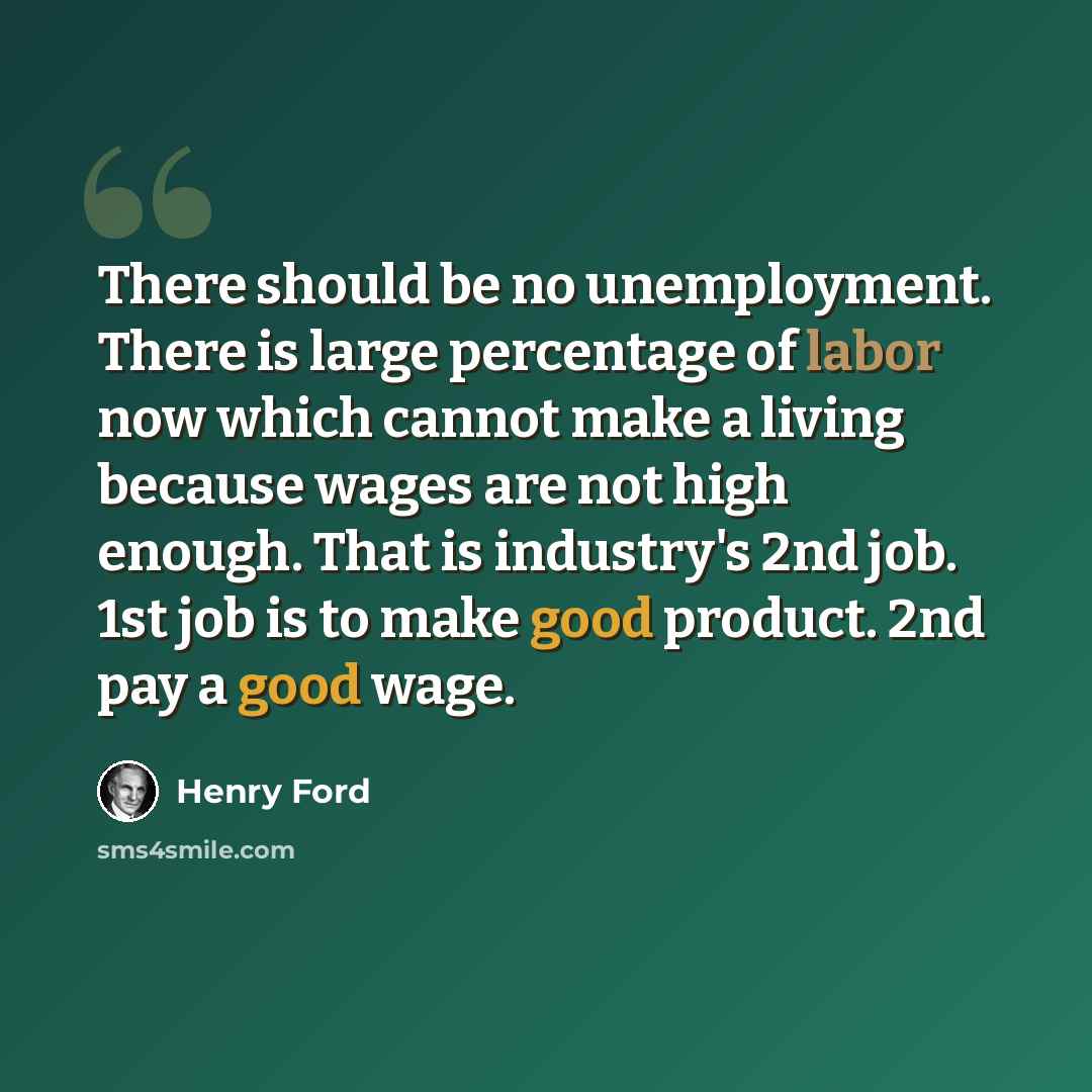 “There should be no unemployment. There is large percentage of labor now which cannot make a living because wages are not high enough. That is industry's 2nd job. 1st job is to make good product. 2nd pay a good wage.” quote by Henry Ford