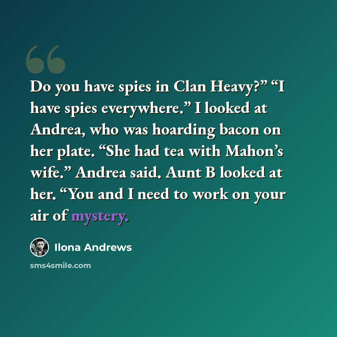 “Do you have spies in Clan Heavy?” “I have spies everywhere.” I looked at Andrea, who was hoarding bacon on her plate. “She had tea with Mahon’s wife.” Andrea said. Aunt B looked at her. “You and I need to work on your air of mystery.” quote by Ilona Andrews