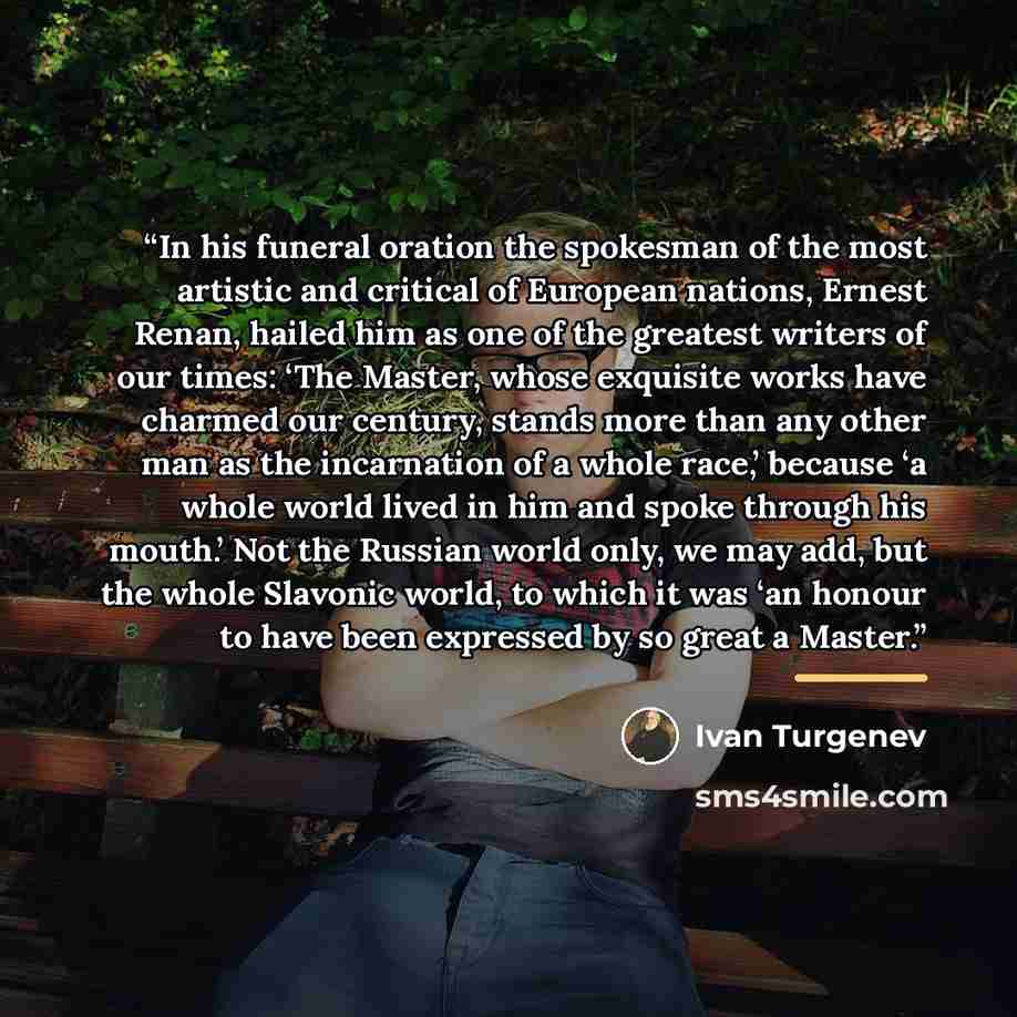 “In his funeral oration the spokesman of the most artistic and critical of European nations, Ernest Renan, hailed him as one of the greatest writers of our times: ‘The Master, whose exquisite works have charmed our century, stands more than any other man as the incarnation of a whole race,’ because…” quote by Ivan Turgenev