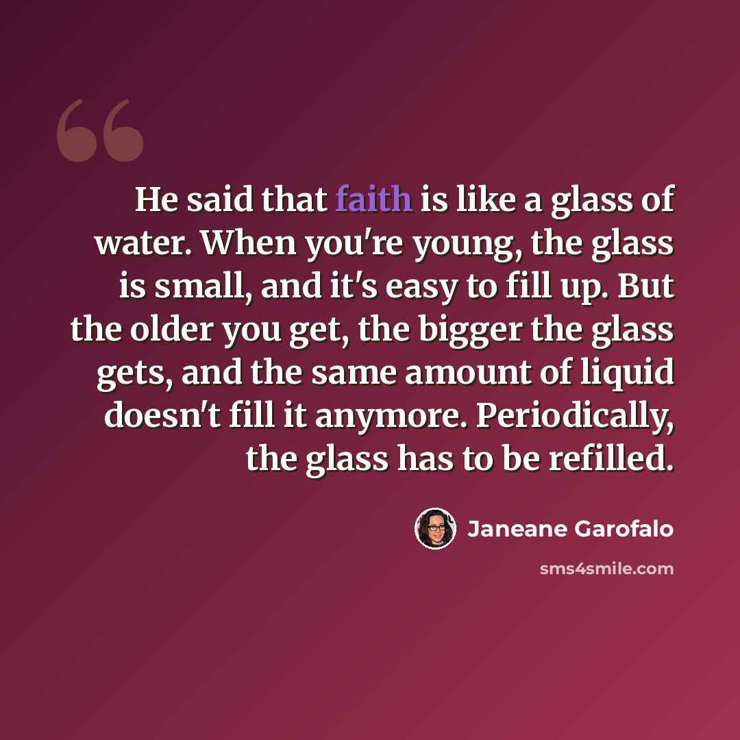 “He said that faith is like a glass of water. When you're young, the glass is small, and it's easy to fill up. But the older you get, the bigger the glass gets, and the same amount of liquid doesn't fill it anymore. Periodically, the glass has to be refilled.” quote by Janeane Garofalo