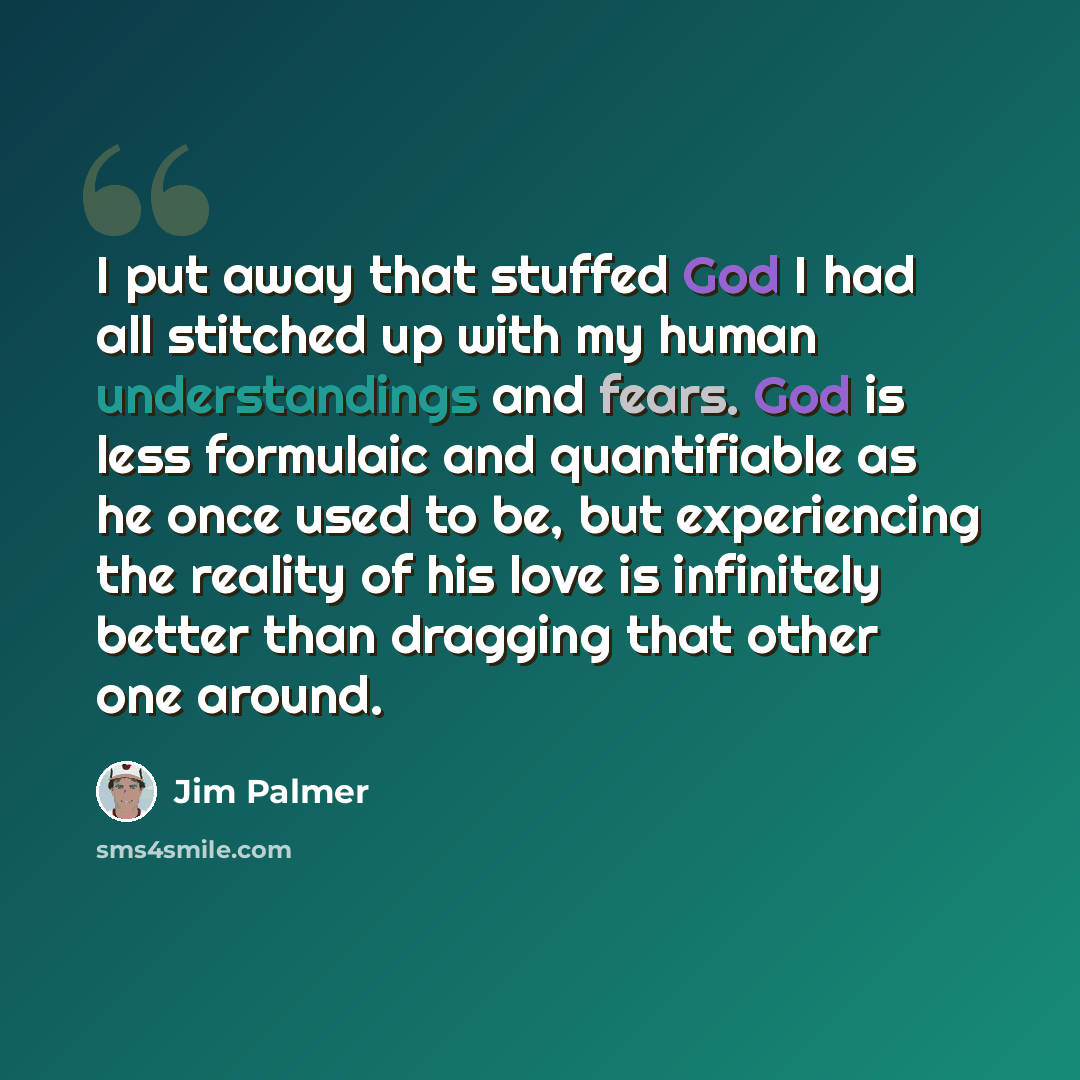 “I put away that stuffed God I had all stitched up with my human understandings and fears. God is less formulaic and quantifiable as he once used to be, but experiencing the reality of his love is infinitely better than dragging that other one around.” quote by Jim Palmer