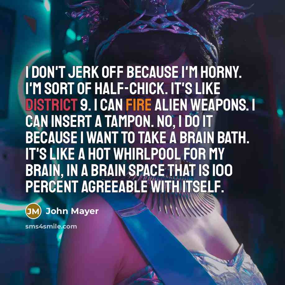 “I don't jerk off because I'm horny. I'm sort of half-chick. It's like District 9. I can fire alien weapons. I can insert a tampon. No, I do it because I want to take a brain bath. It's like a hot whirlpool for my brain, in a brain space that is 100 percent agreeable with itself.” quote by John Mayer