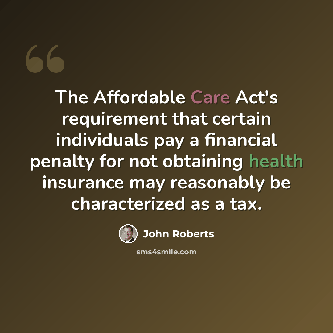 “The Affordable Care Act's requirement that certain individuals pay a financial penalty for not obtaining health insurance may reasonably be characterized as a tax.” quote by John Roberts