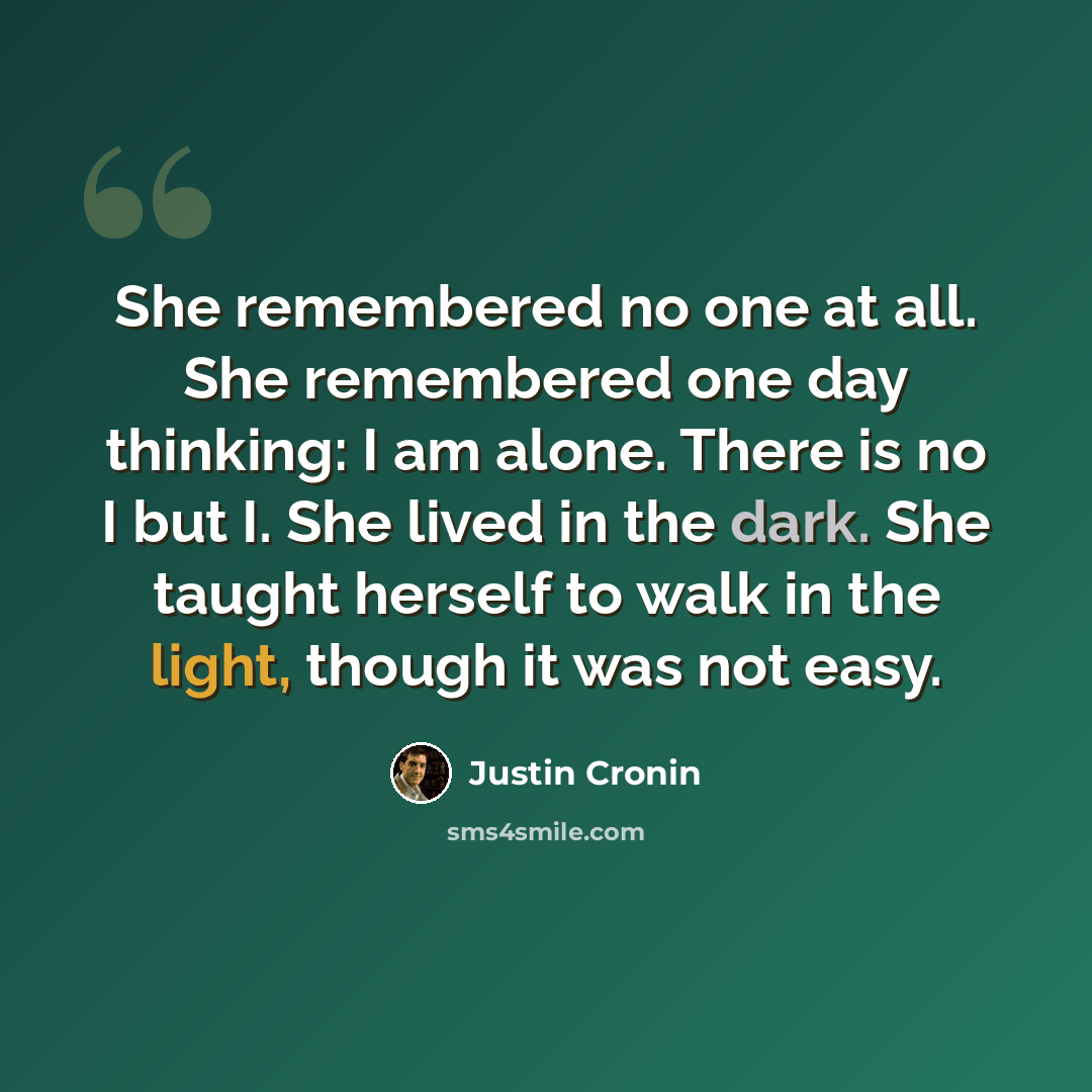 “She remembered no one at all. She remembered one day thinking: I am alone. There is no I but I. She lived in the dark. She taught herself to walk in the light, though it was not easy.” quote by Justin Cronin