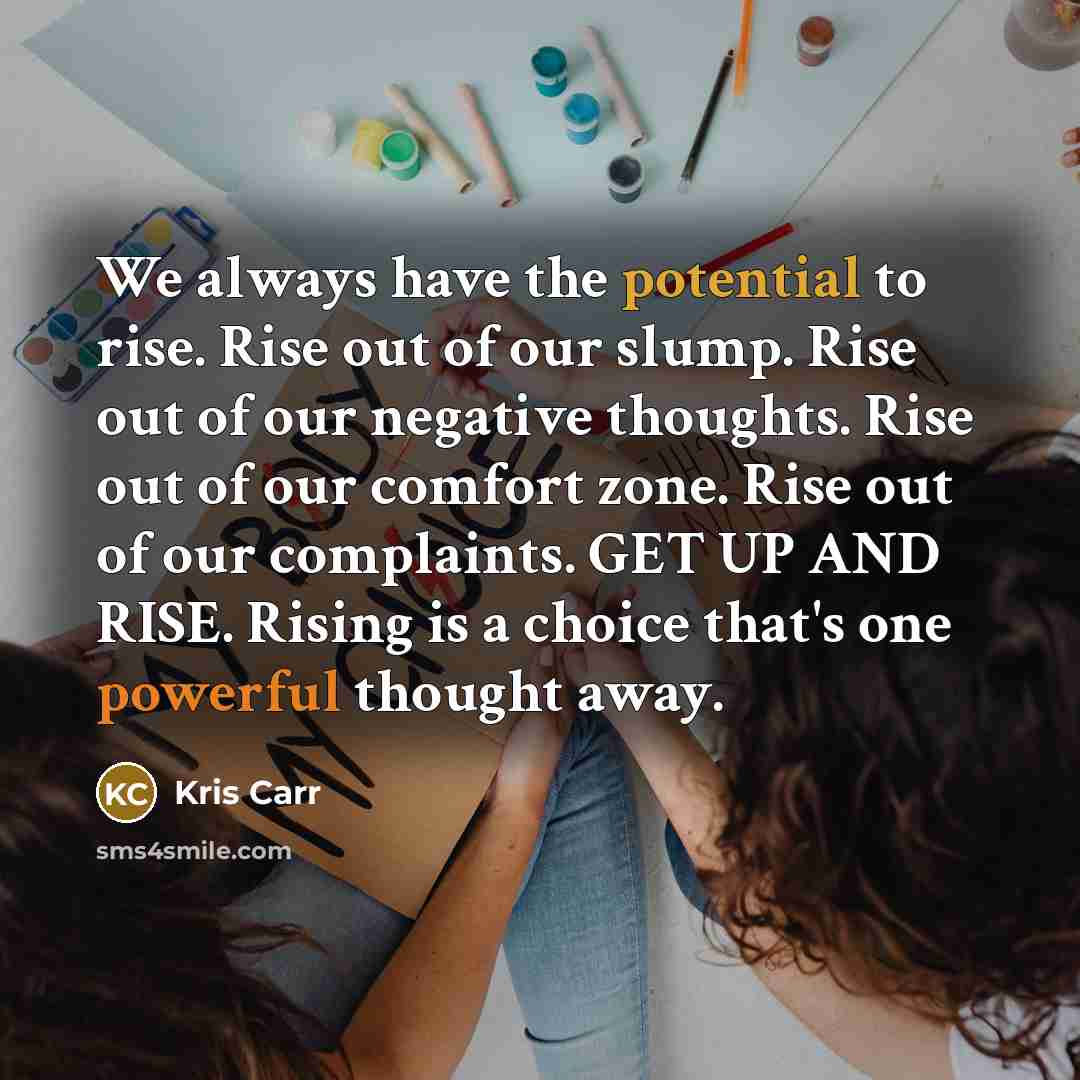 “We always have the potential to rise. Rise out of our slump. Rise out of our negative thoughts. Rise out of our comfort zone. Rise out of our complaints. GET UP AND RISE. Rising is a choice that's one powerful thought away.” quote by Kris Carr
