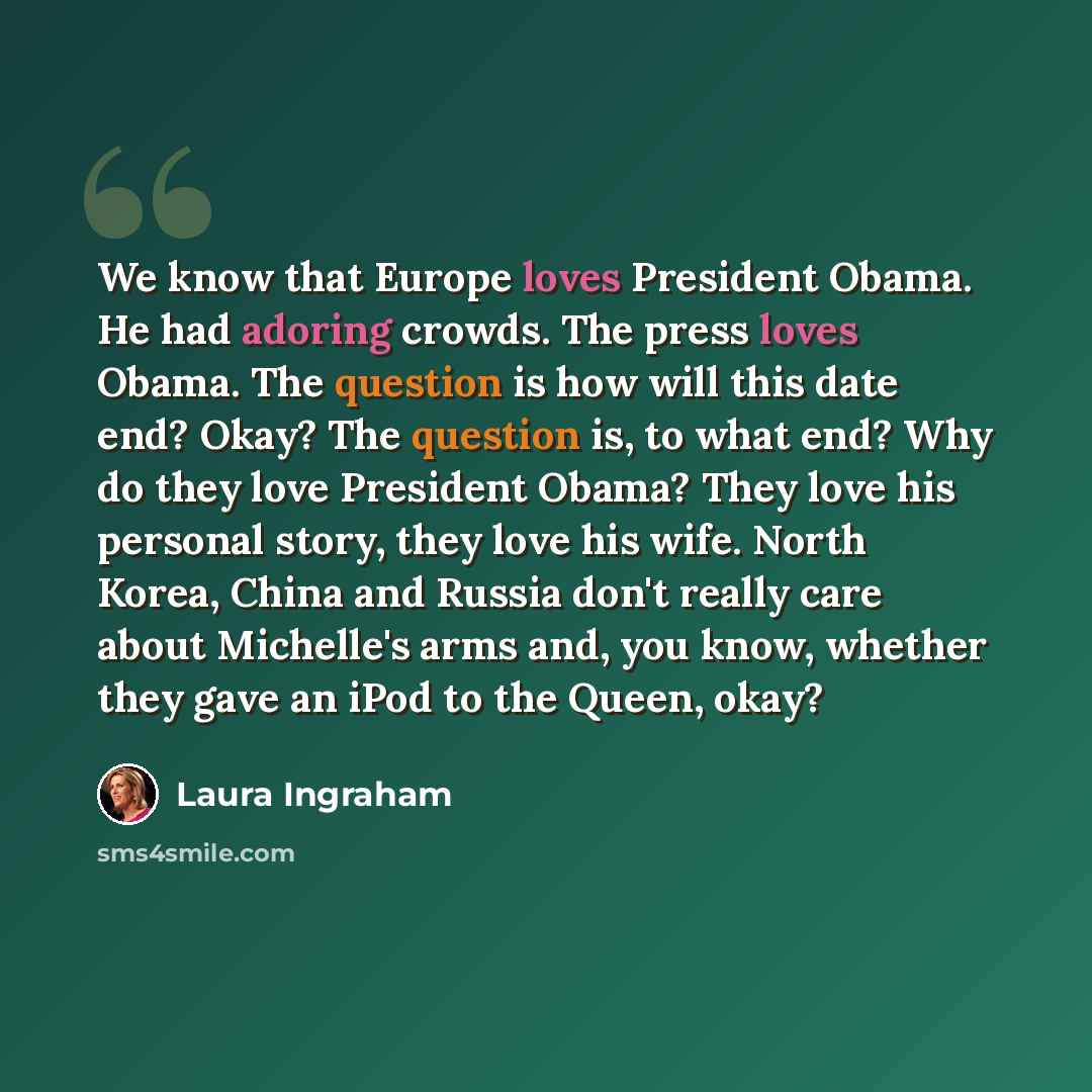 “We know that Europe loves President Obama. He had adoring crowds. The press loves Obama. The question is how will this date end? Okay? The question is, to what end? Why do they love President Obama? They love his personal story, they love his wife. North Korea, China and Russia don't really care…” quote by Laura Ingraham