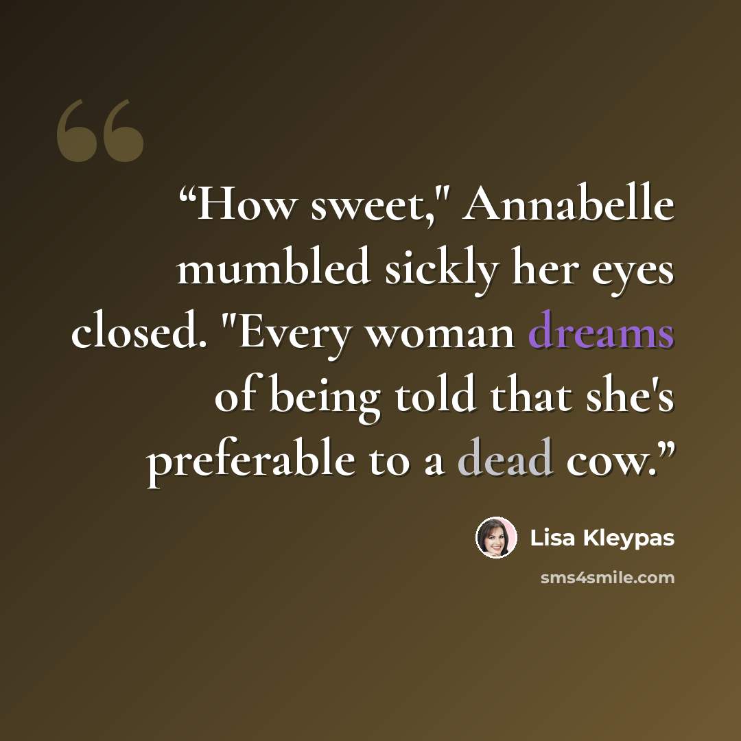 “How sweet," Annabelle mumbled sickly her eyes closed. "Every woman dreams of being told that she's preferable to a dead cow.” quote by Lisa Kleypas