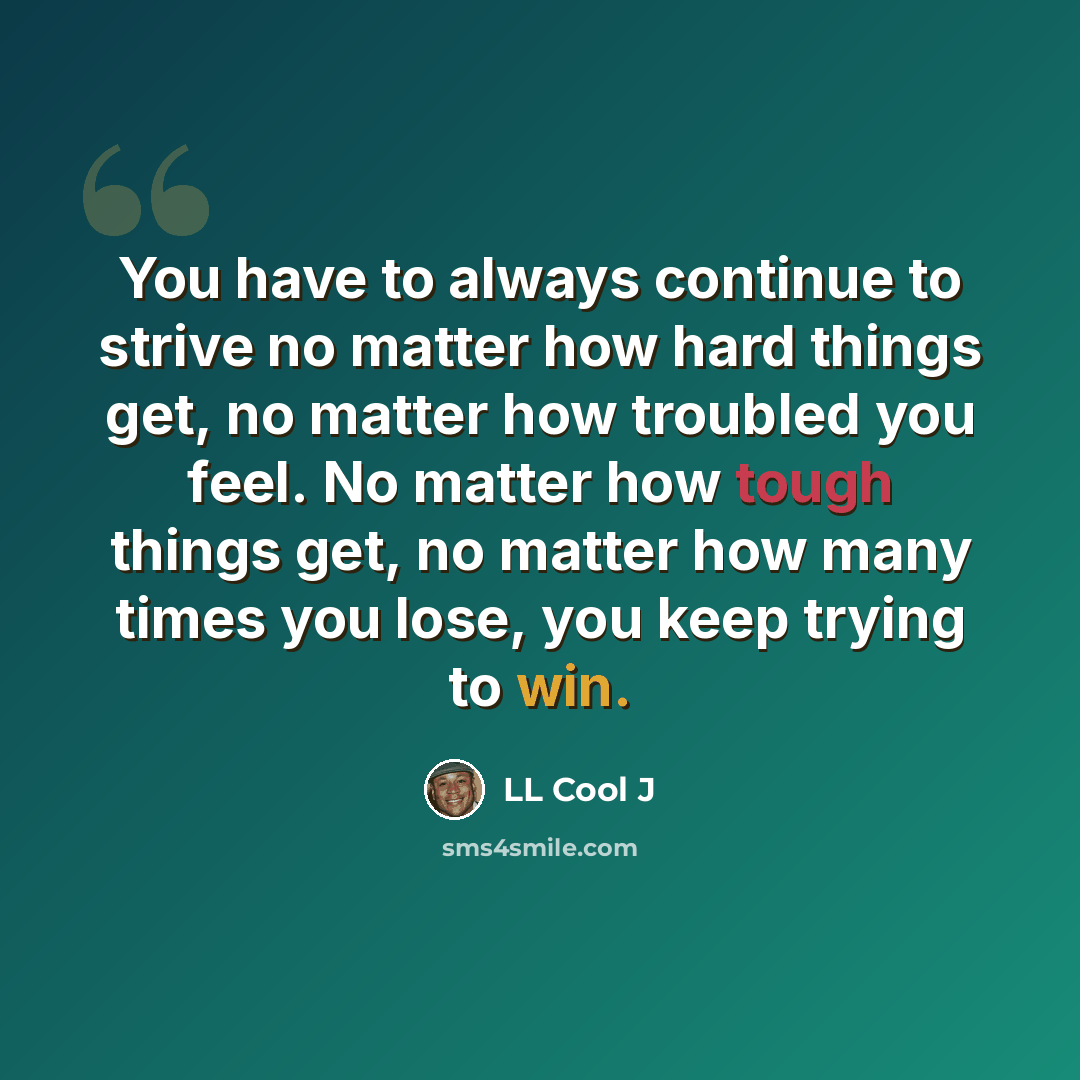 “You have to always continue to strive no matter how hard things get, no matter how troubled you feel. No matter how tough things get, no matter how many times you lose, you keep trying to win.” quote by LL Cool J