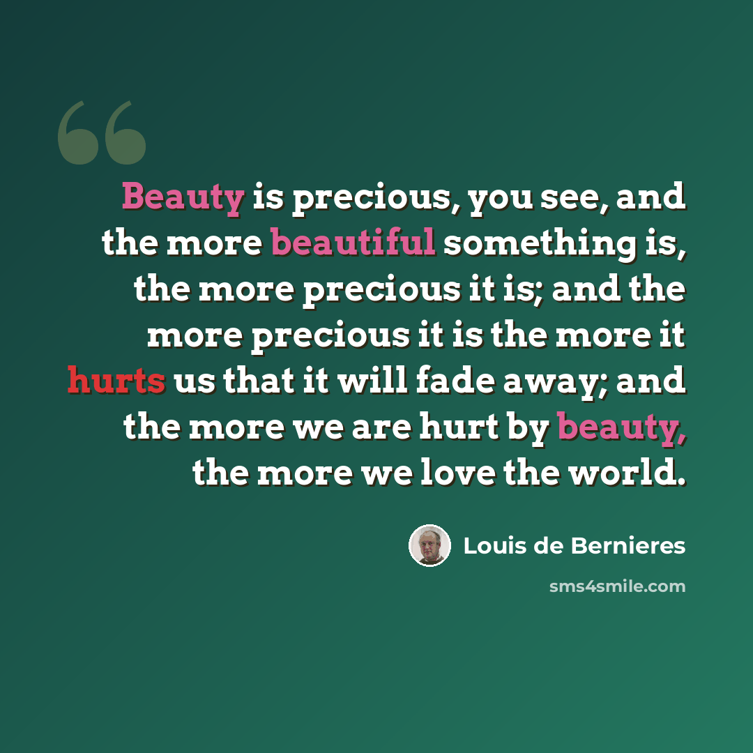 “Beauty is precious, you see, and the more beautiful something is, the more precious it is; and the more precious it is the more it hurts us that it will fade away; and the more we are hurt by beauty, the more we love the world.” quote by Louis de Bernieres