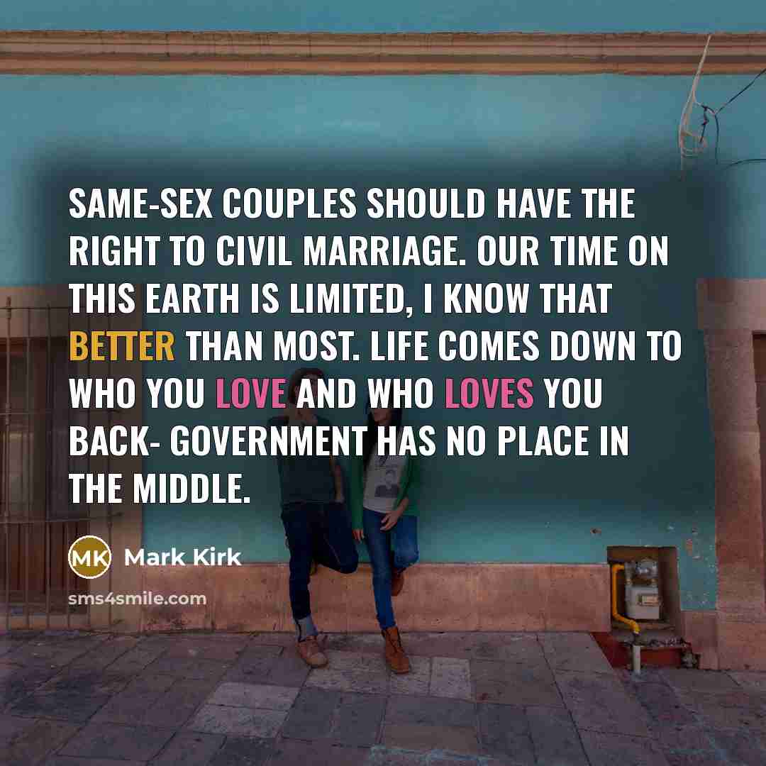 “Same-sex couples should have the right to civil marriage. Our time on this earth is limited, I know that better than most. Life comes down to who you love and who loves you back- government has no place in the middle.” quote by Mark Kirk