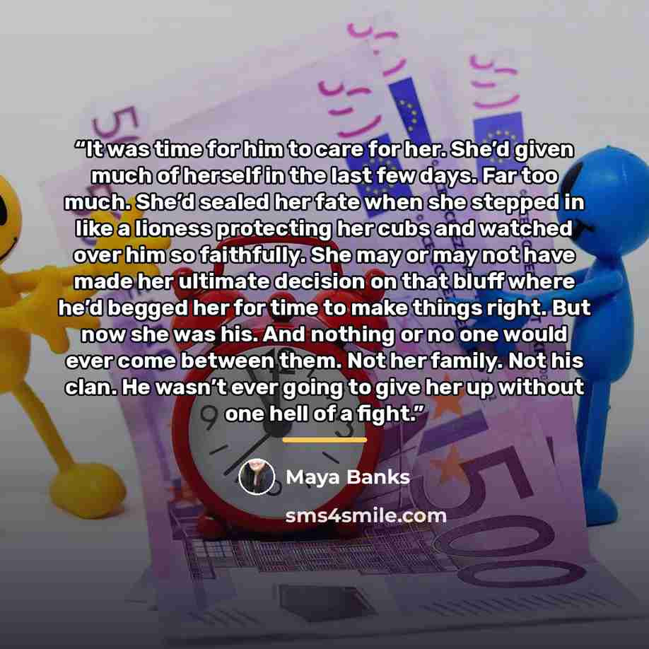 “It was time for him to care for her. She’d given much of herself in the last few days. Far too much. She’d sealed her fate when she stepped in like a lioness protecting her cubs and watched over him so faithfully. She may or may not have made her ultimate decision on that bluff where he’d begged…” quote by Maya Banks