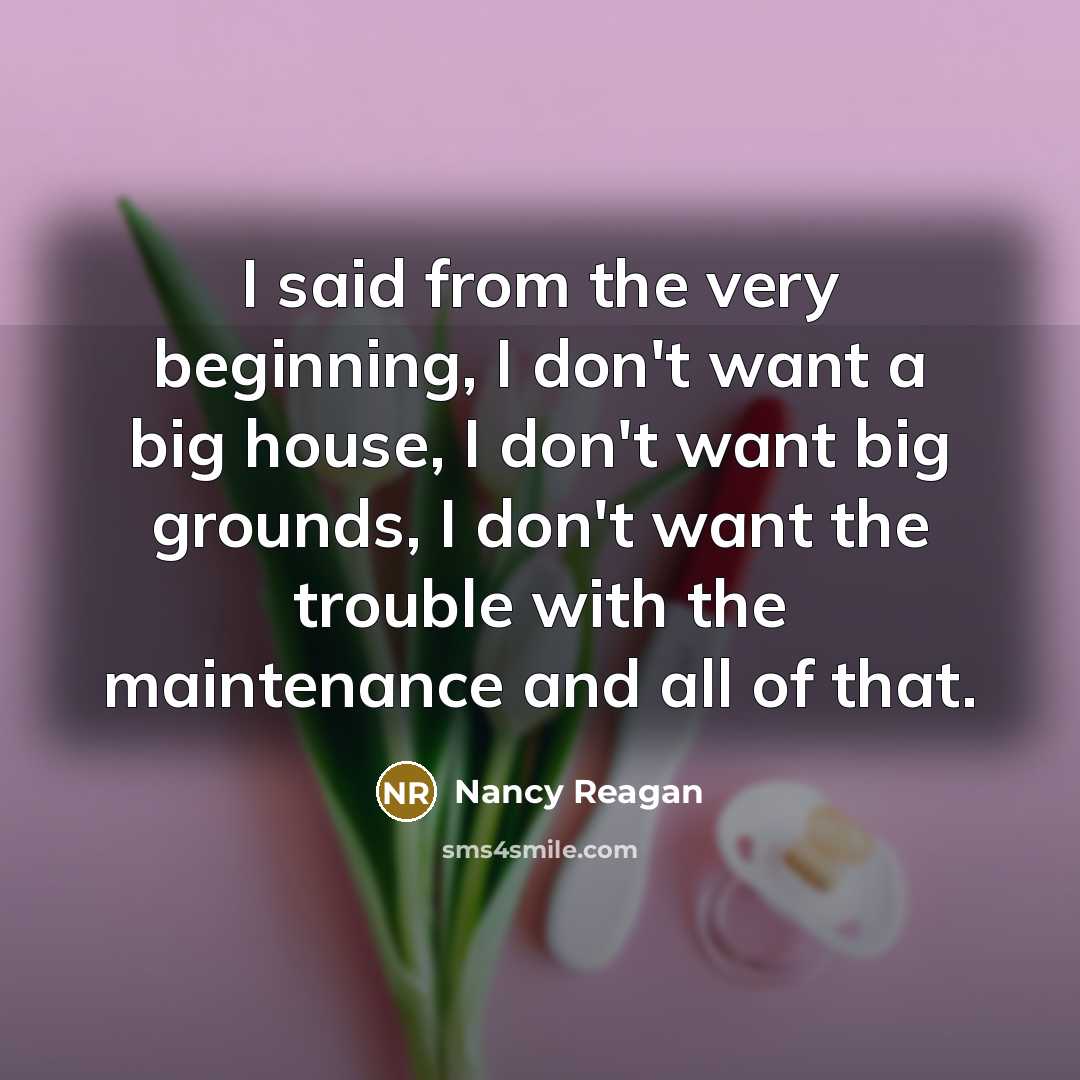 “I said from the very beginning, I don't want a big house, I don't want big grounds, I don't want the trouble with the maintenance and all of that.” quote by Nancy Reagan