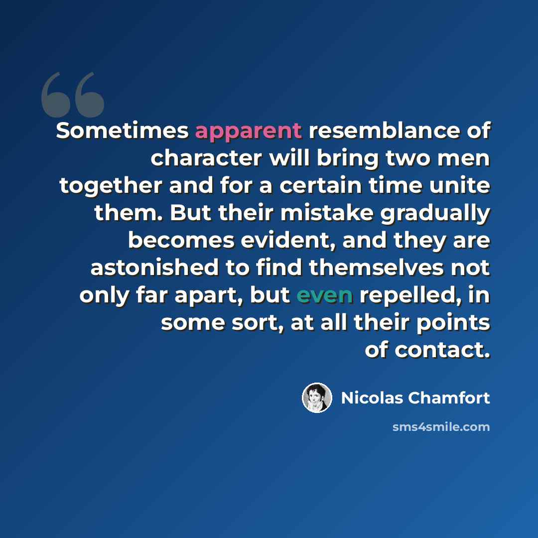 “Sometimes apparent resemblance of character will bring two men together and for a certain time unite them. But their mistake gradually becomes evident, and they are astonished to find themselves not only far apart, but even repelled, in some sort, at all their points of contact.” quote by Nicolas Chamfort
