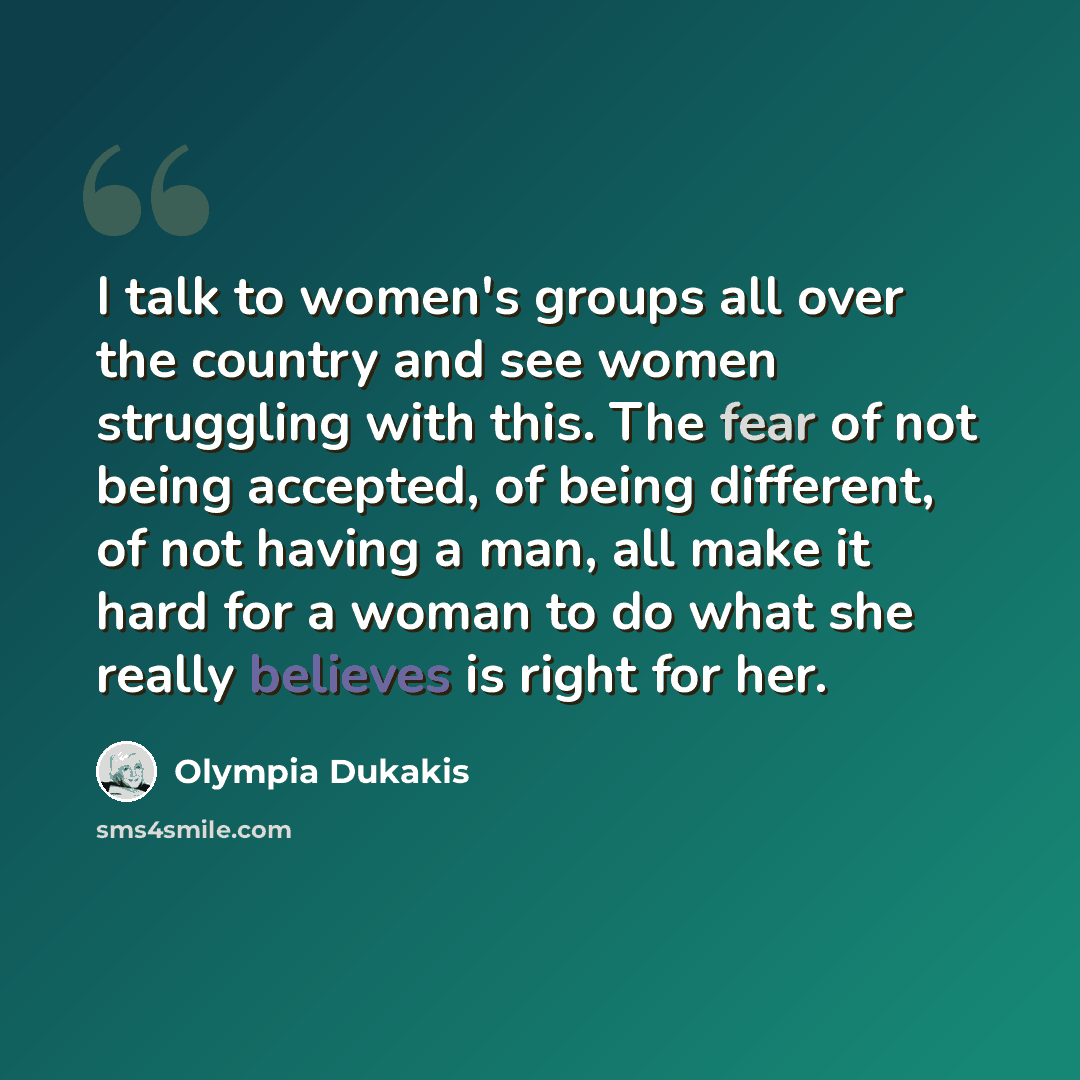 “I talk to women's groups all over the country and see women struggling with this. The fear of not being accepted, of being different, of not having a man, all make it hard for a woman to do what she really believes is right for her.” quote by Olympia Dukakis