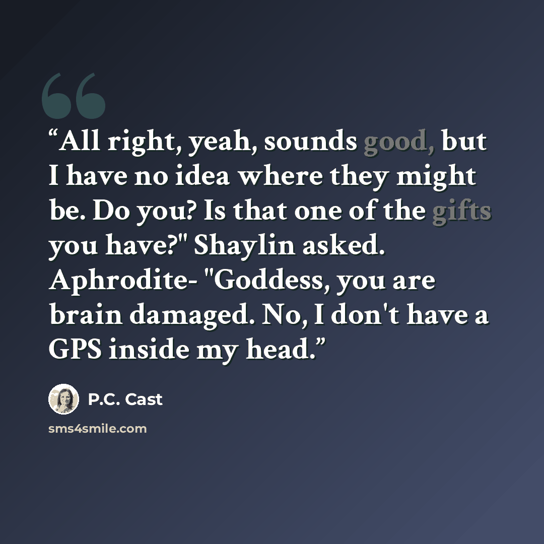“All right, yeah, sounds good, but I have no idea where they might be. Do you? Is that one of the gifts you have?" Shaylin asked. Aphrodite- "Goddess, you are brain damaged. No, I don't have a GPS inside my head.” quote by P.C. Cast
