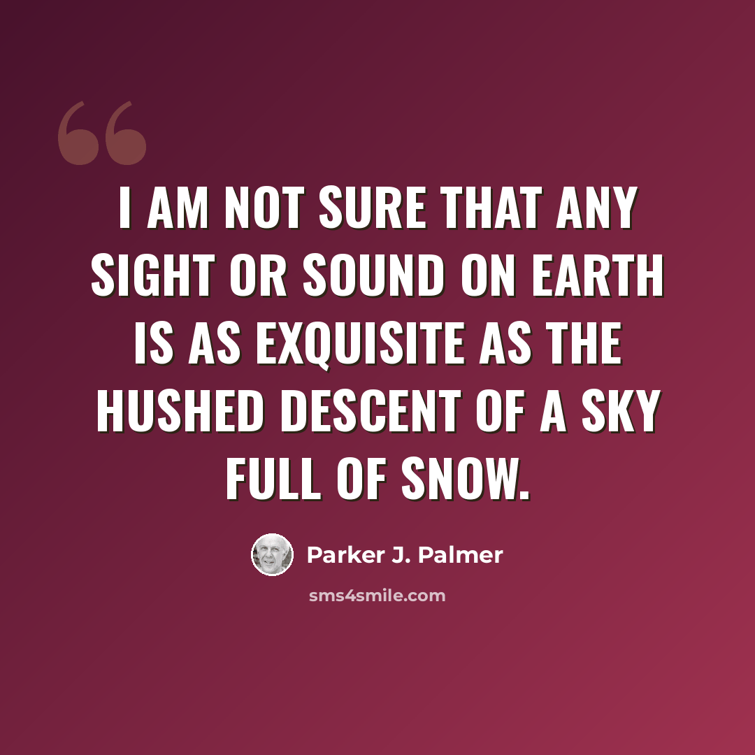 “I am not sure that any sight or sound on earth is as exquisite as the hushed descent of a sky full of snow.” quote by Parker J. Palmer