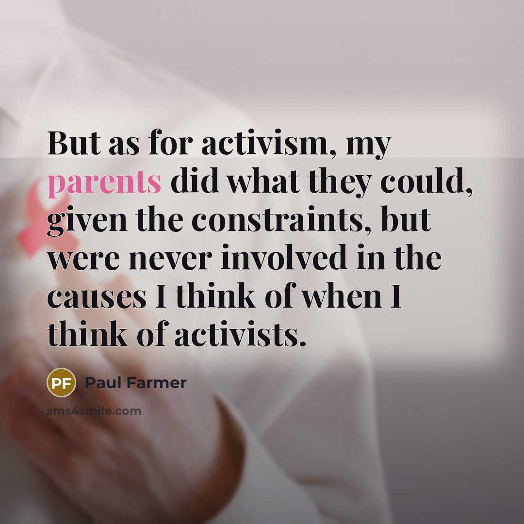 “But as for activism, my parents did what they could, given the constraints, but were never involved in the causes I think of when I think of activists.” quote by Paul Farmer