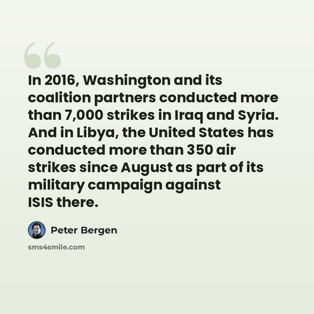 “In 2016, Washington and its coalition partners conducted more than 7,000 strikes in Iraq and Syria. And in Libya, the United States has conducted more than 350 air strikes since August as part of its military campaign against ISIS there.” quote by Peter Bergen