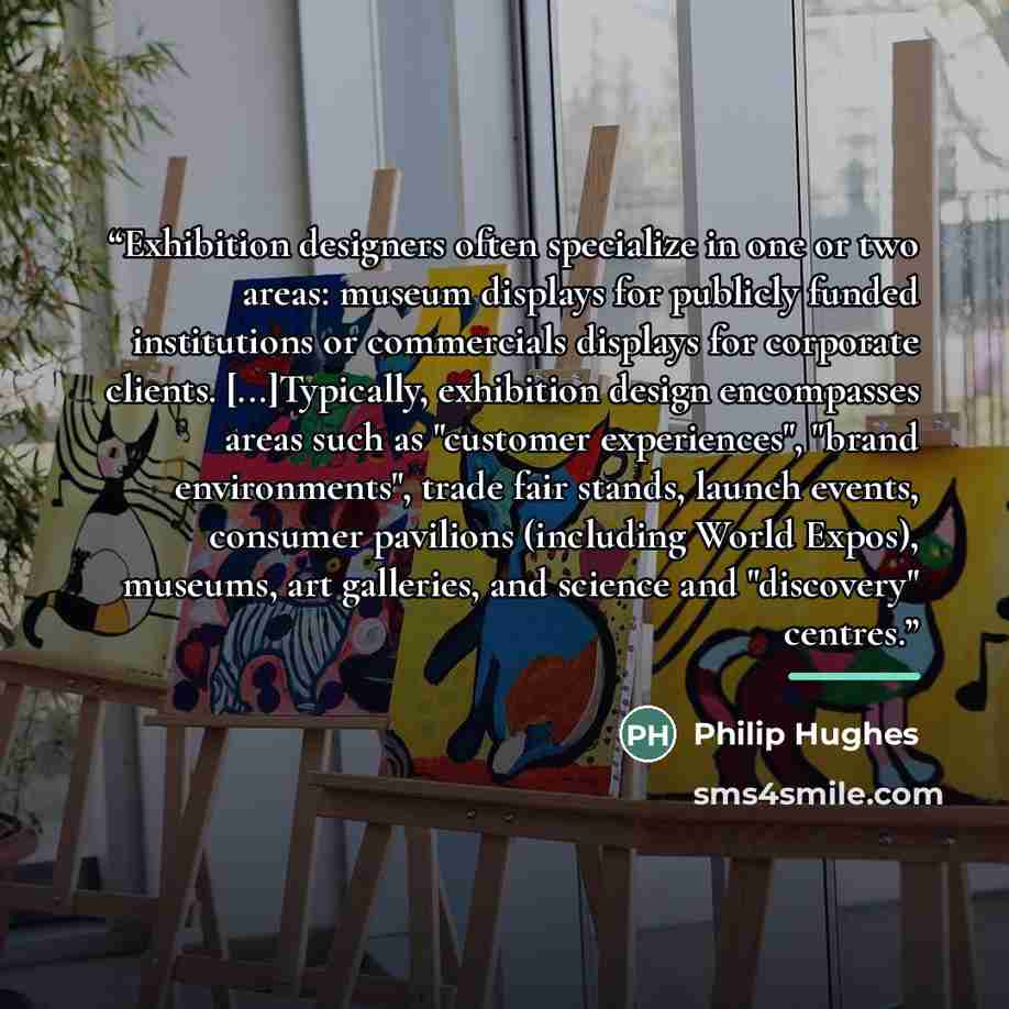 “Exhibition designers often specialize in one or two areas: museum displays for publicly funded institutions or commercials displays for corporate clients. [...]Typically, exhibition design encompasses areas such as "customer experiences", "brand environments", trade fair stands, launch events…” quote by Philip Hughes