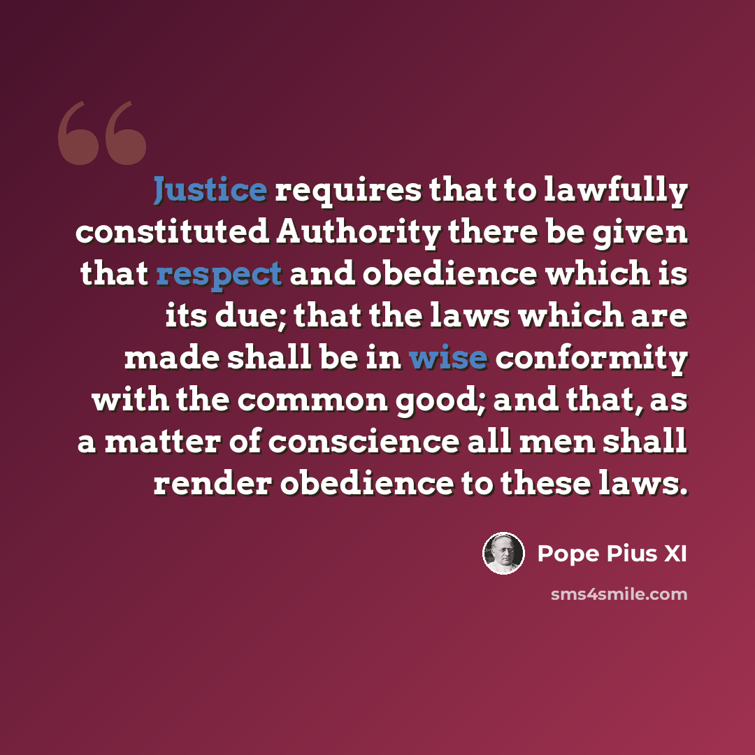 “Justice requires that to lawfully constituted Authority there be given that respect and obedience which is its due; that the laws which are made shall be in wise conformity with the common good; and that, as a matter of conscience all men shall render obedience to these laws.” quote by Pope Pius XI