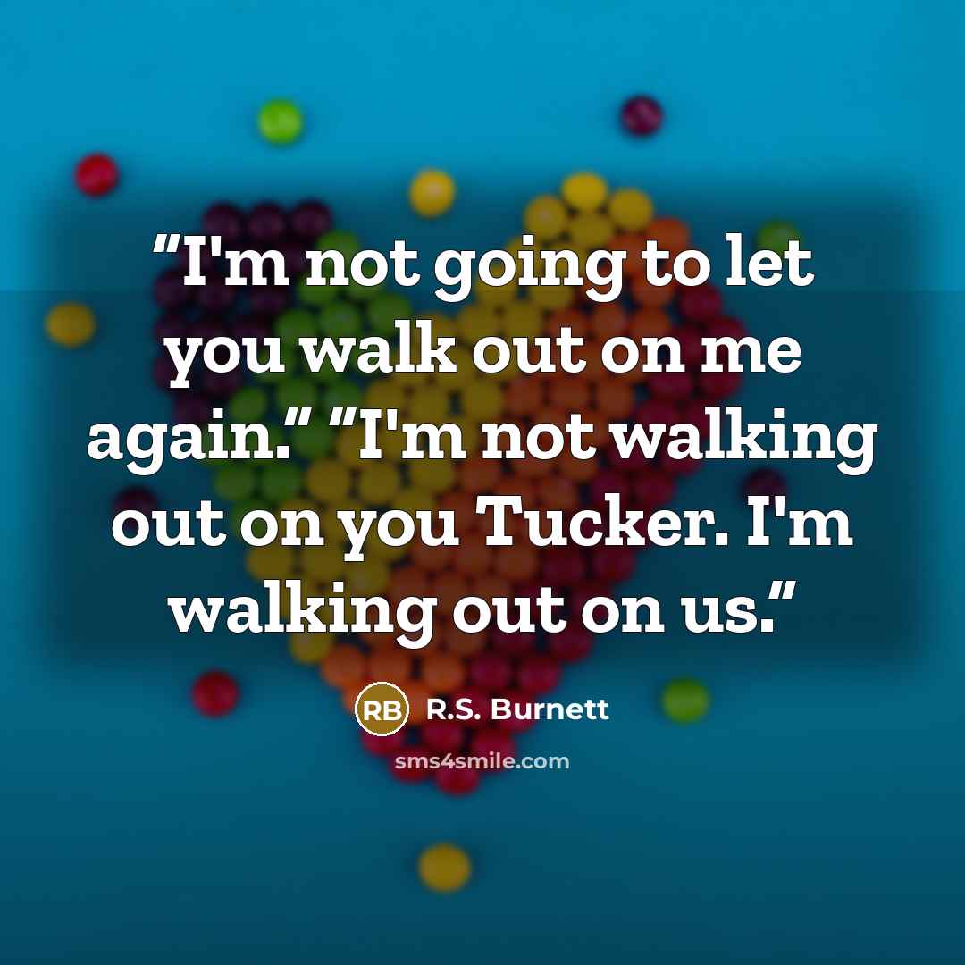 “I'm not going to let you walk out on me again.” “I'm not walking out on you Tucker. I'm walking out on us.” quote by R.S. Burnett