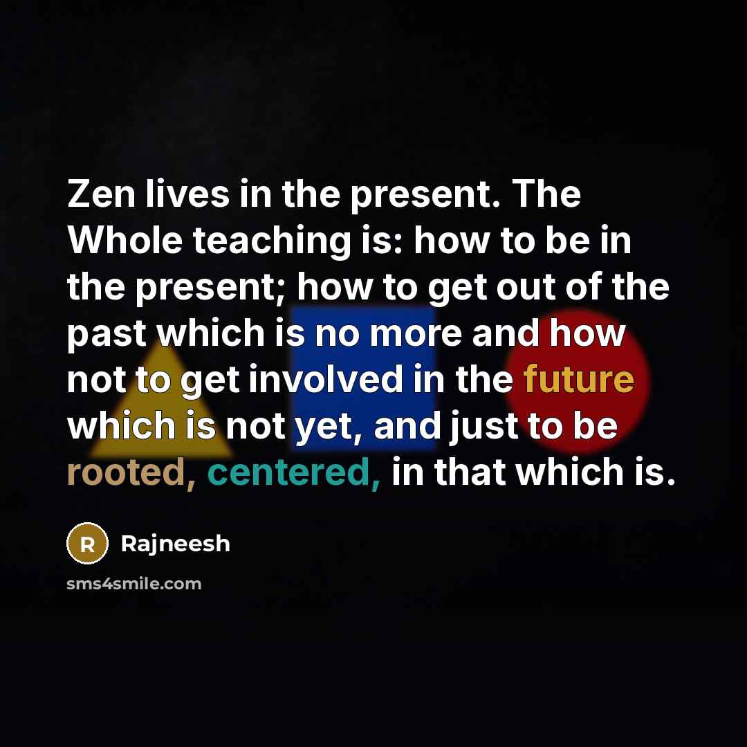“Zen lives in the present. The Whole teaching is: how to be in the present; how to get out of the past which is no more and how not to get involved in the future which is not yet, and just to be rooted, centered, in that which is.” quote by Rajneesh