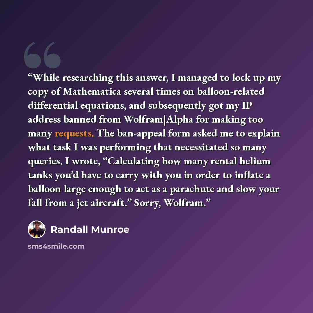 “While researching this answer, I managed to lock up my copy of Mathematica several times on balloon-related differential equations, and subsequently got my IP address banned from Wolfram|Alpha for making too many requests. The ban-appeal form asked me to explain what task I was performing that…” quote by Randall Munroe